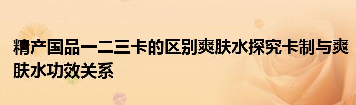 精产国品一二三卡的区别爽肤水探究卡制与爽肤水功效关系